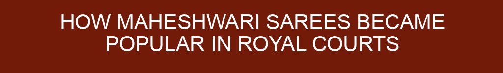 How Maheshwari Sarees Became Popular in Royal Courts