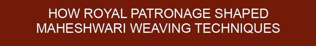 How Royal Patronage Shaped Maheshwari Weaving Techniques