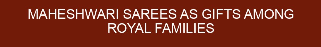 Maheshwari Sarees as Gifts Among Royal Families