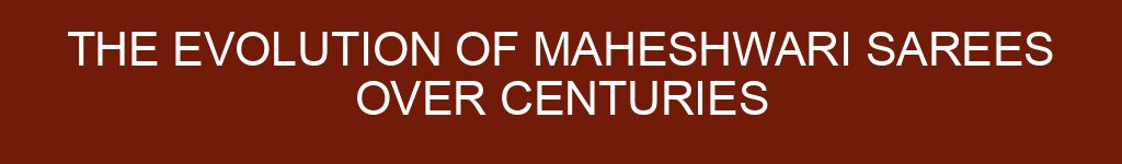 The Evolution of Maheshwari Sarees Over Centuries