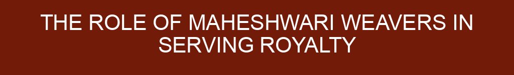 The Role of Maheshwari Weavers in Serving Royalty
